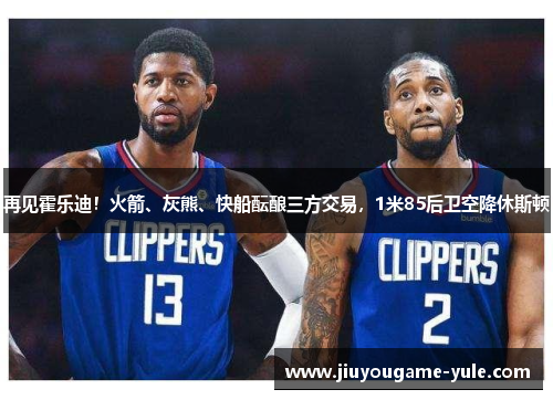 再见霍乐迪！火箭、灰熊、快船酝酿三方交易，1米85后卫空降休斯顿