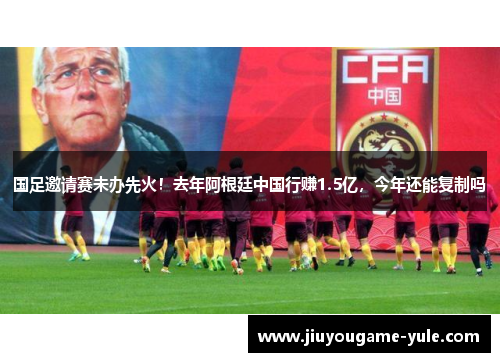 国足邀请赛未办先火！去年阿根廷中国行赚1.5亿，今年还能复制吗